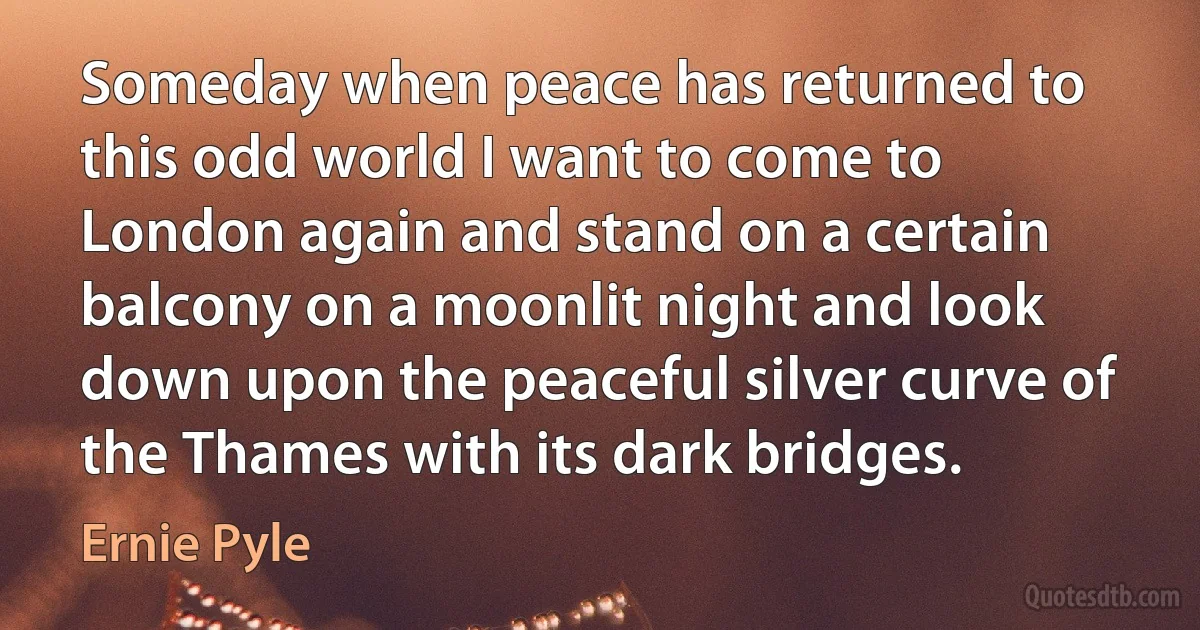 Someday when peace has returned to this odd world I want to come to London again and stand on a certain balcony on a moonlit night and look down upon the peaceful silver curve of the Thames with its dark bridges. (Ernie Pyle)