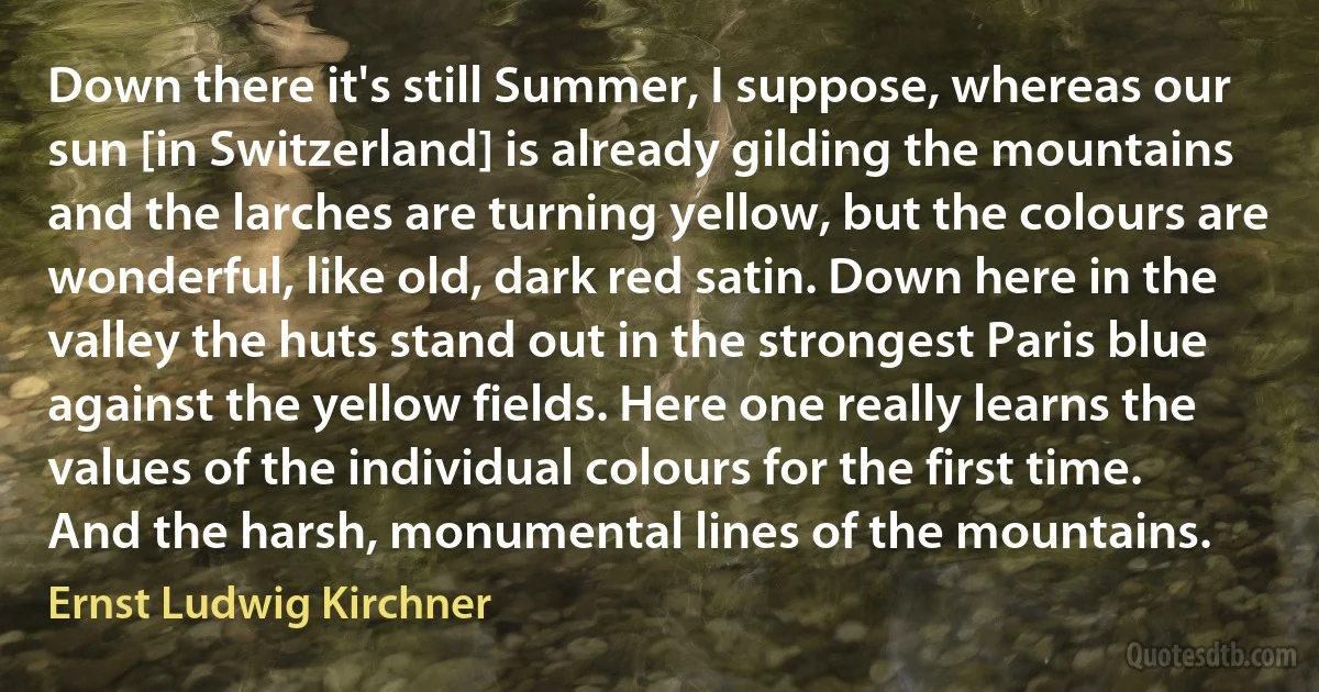 Down there it's still Summer, I suppose, whereas our sun [in Switzerland] is already gilding the mountains and the larches are turning yellow, but the colours are wonderful, like old, dark red satin. Down here in the valley the huts stand out in the strongest Paris blue against the yellow fields. Here one really learns the values of the individual colours for the first time. And the harsh, monumental lines of the mountains. (Ernst Ludwig Kirchner)
