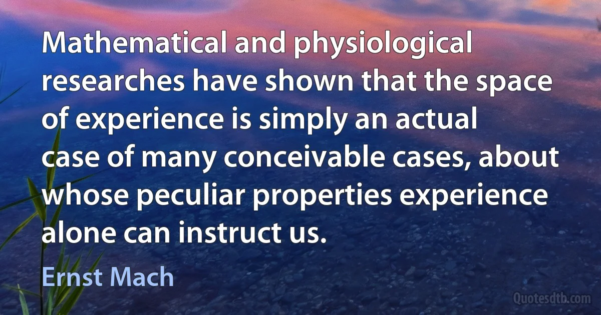 Mathematical and physiological researches have shown that the space of experience is simply an actual case of many conceivable cases, about whose peculiar properties experience alone can instruct us. (Ernst Mach)