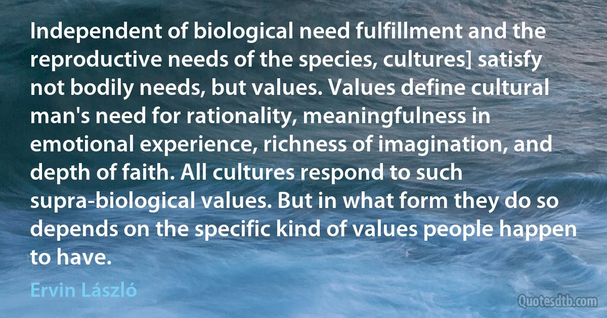 Independent of biological need fulfillment and the reproductive needs of the species, cultures] satisfy not bodily needs, but values. Values define cultural man's need for rationality, meaningfulness in emotional experience, richness of imagination, and depth of faith. All cultures respond to such supra-biological values. But in what form they do so depends on the specific kind of values people happen to have. (Ervin László)