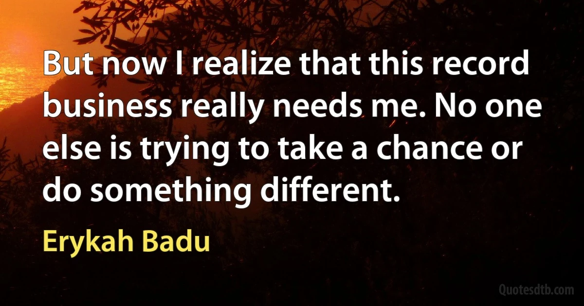 But now I realize that this record business really needs me. No one else is trying to take a chance or do something different. (Erykah Badu)