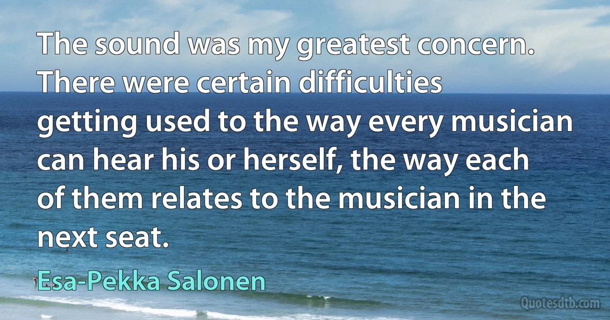 The sound was my greatest concern. There were certain difficulties getting used to the way every musician can hear his or herself, the way each of them relates to the musician in the next seat. (Esa-Pekka Salonen)