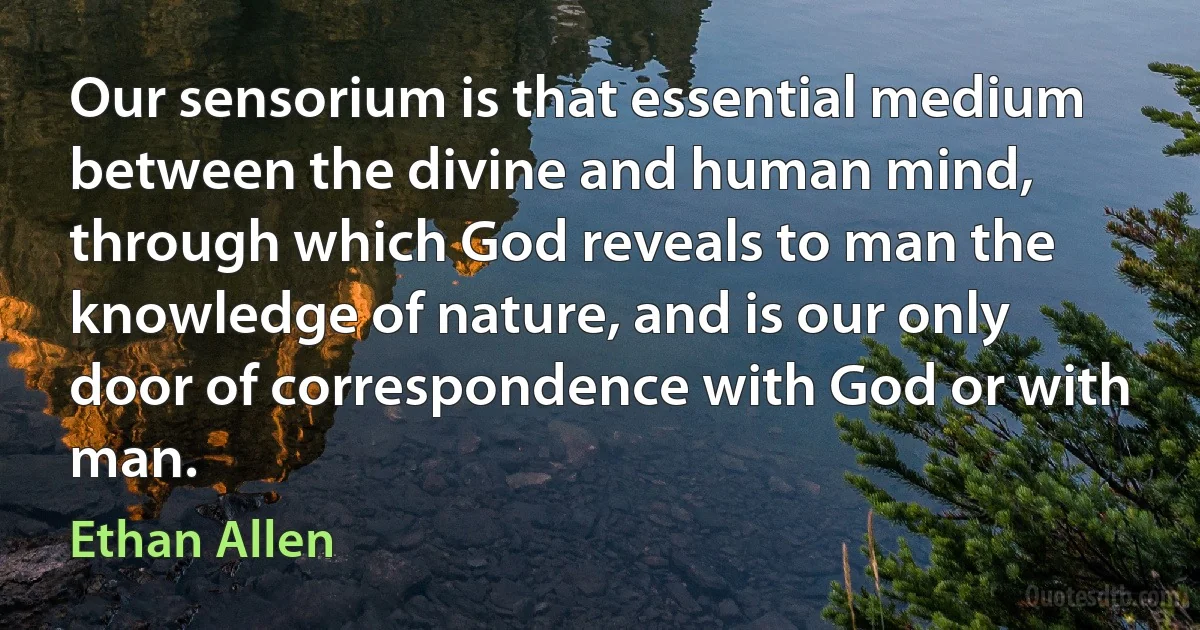 Our sensorium is that essential medium between the divine and human mind, through which God reveals to man the knowledge of nature, and is our only door of correspondence with God or with man. (Ethan Allen)