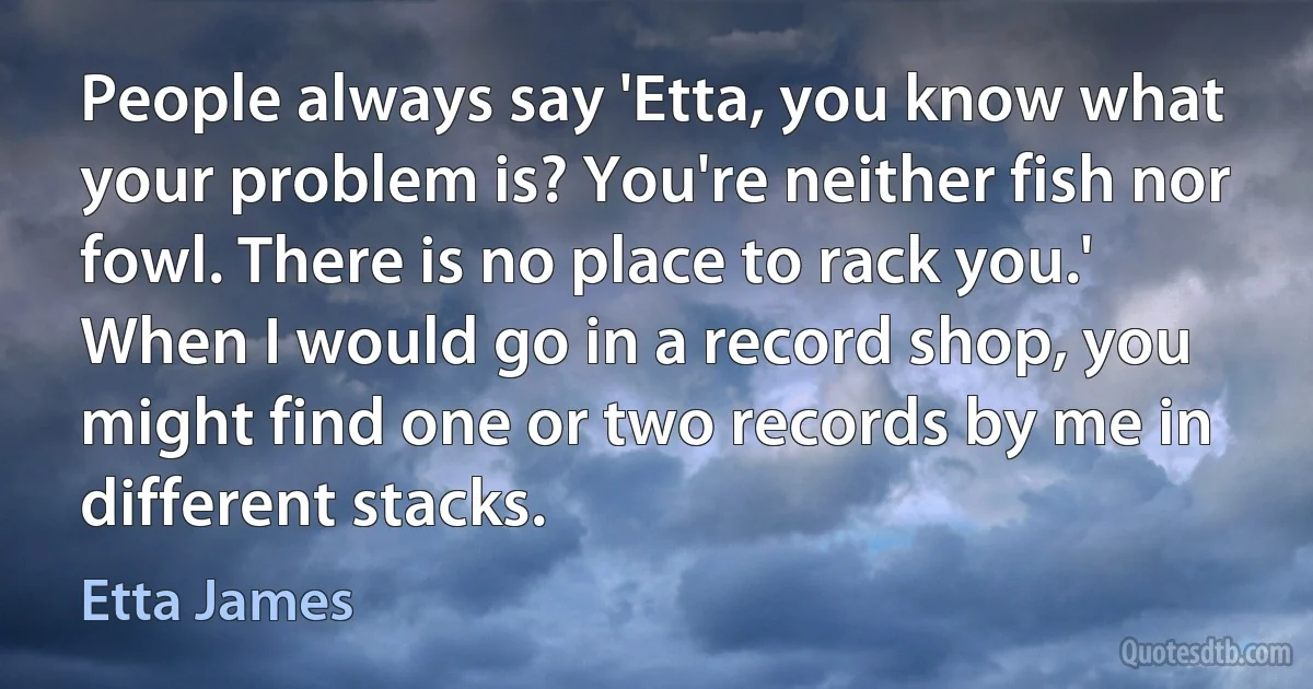 People always say 'Etta, you know what your problem is? You're neither fish nor fowl. There is no place to rack you.' When I would go in a record shop, you might find one or two records by me in different stacks. (Etta James)