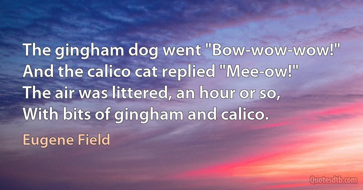 The gingham dog went "Bow-wow-wow!"
And the calico cat replied "Mee-ow!"
The air was littered, an hour or so,
With bits of gingham and calico. (Eugene Field)