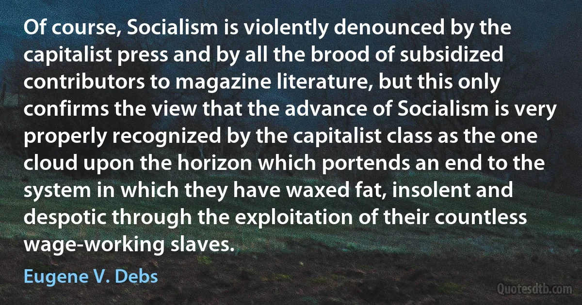 Of course, Socialism is violently denounced by the capitalist press and by all the brood of subsidized contributors to magazine literature, but this only confirms the view that the advance of Socialism is very properly recognized by the capitalist class as the one cloud upon the horizon which portends an end to the system in which they have waxed fat, insolent and despotic through the exploitation of their countless wage-working slaves. (Eugene V. Debs)