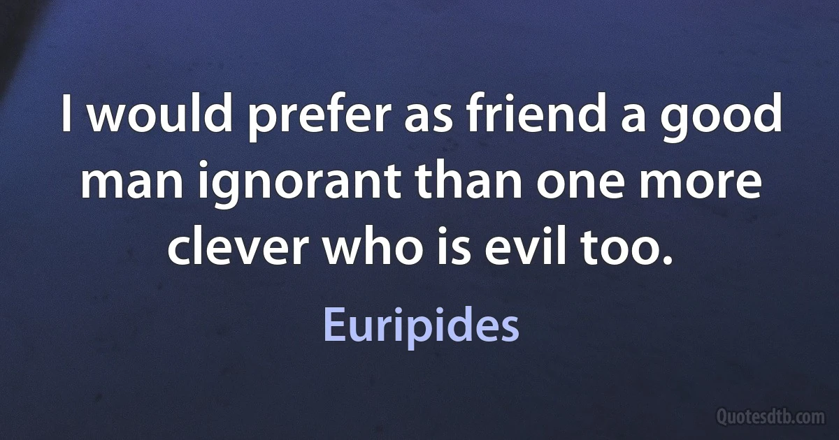 I would prefer as friend a good man ignorant than one more clever who is evil too. (Euripides)