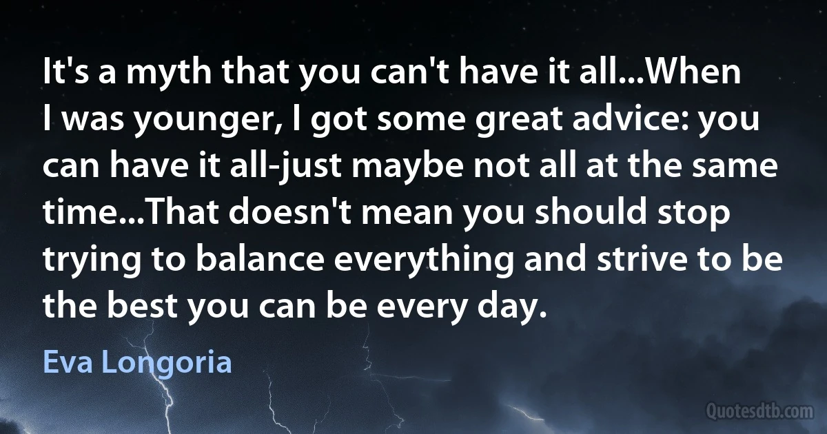 It's a myth that you can't have it all...When I was younger, I got some great advice: you can have it all-just maybe not all at the same time...That doesn't mean you should stop trying to balance everything and strive to be the best you can be every day. (Eva Longoria)