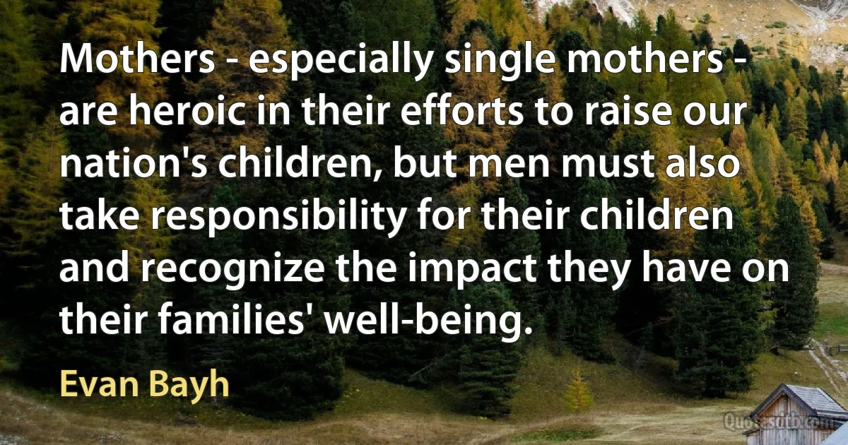 Mothers - especially single mothers - are heroic in their efforts to raise our nation's children, but men must also take responsibility for their children and recognize the impact they have on their families' well-being. (Evan Bayh)