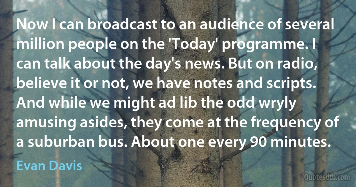 Now I can broadcast to an audience of several million people on the 'Today' programme. I can talk about the day's news. But on radio, believe it or not, we have notes and scripts. And while we might ad lib the odd wryly amusing asides, they come at the frequency of a suburban bus. About one every 90 minutes. (Evan Davis)