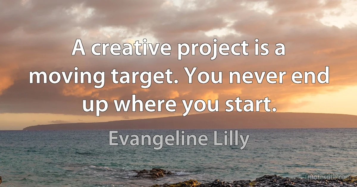 A creative project is a moving target. You never end up where you start. (Evangeline Lilly)