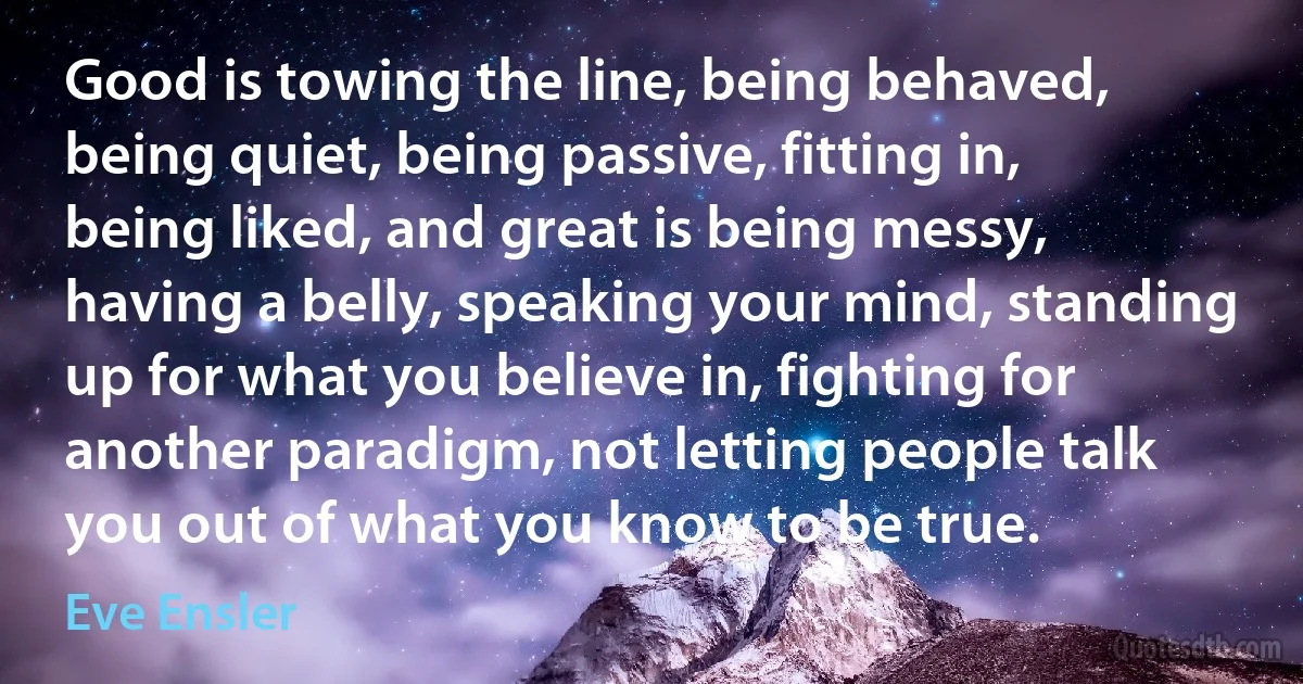 Good is towing the line, being behaved, being quiet, being passive, fitting in, being liked, and great is being messy, having a belly, speaking your mind, standing up for what you believe in, fighting for another paradigm, not letting people talk you out of what you know to be true. (Eve Ensler)