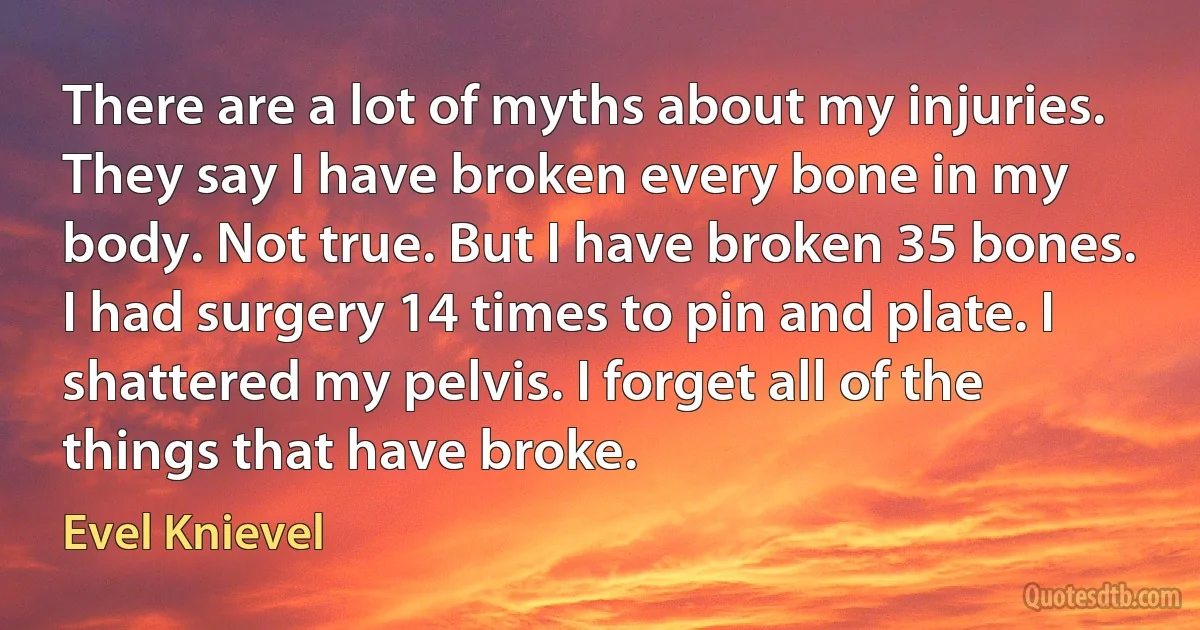 There are a lot of myths about my injuries. They say I have broken every bone in my body. Not true. But I have broken 35 bones. I had surgery 14 times to pin and plate. I shattered my pelvis. I forget all of the things that have broke. (Evel Knievel)