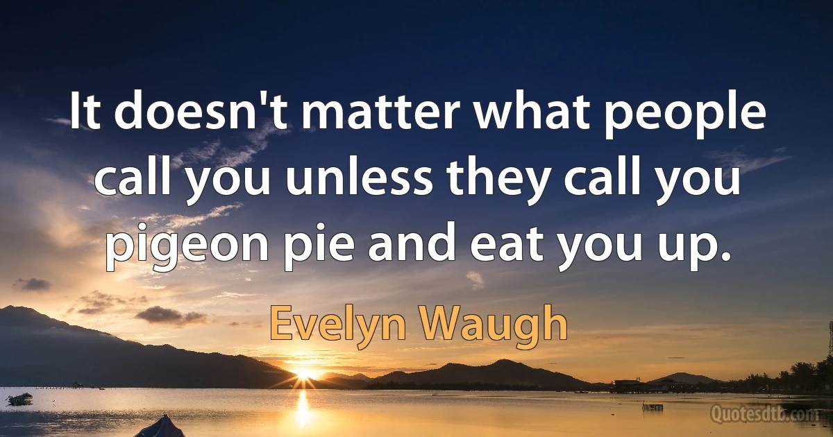 It doesn't matter what people call you unless they call you pigeon pie and eat you up. (Evelyn Waugh)