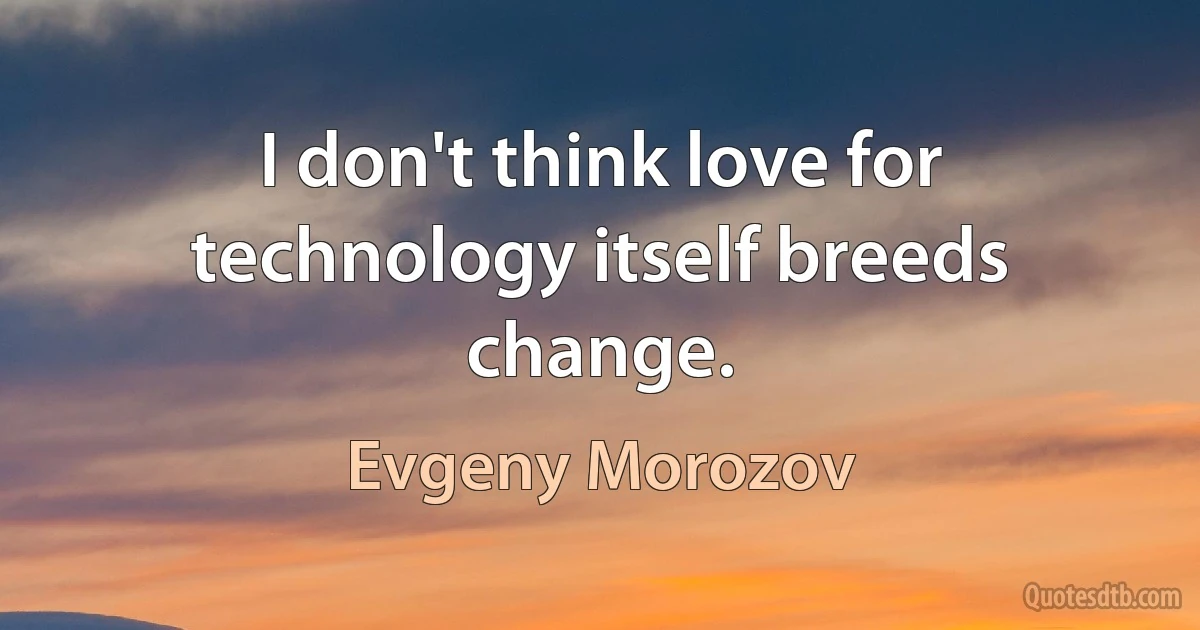 I don't think love for technology itself breeds change. (Evgeny Morozov)