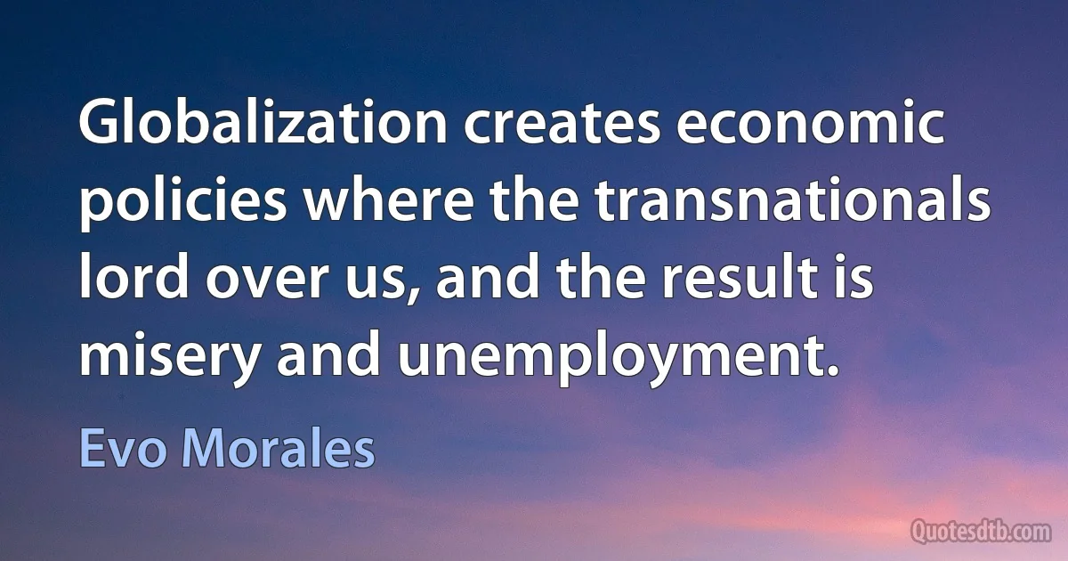 Globalization creates economic policies where the transnationals lord over us, and the result is misery and unemployment. (Evo Morales)