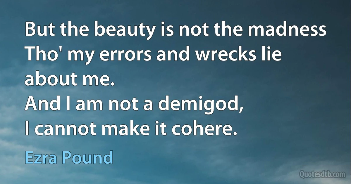 But the beauty is not the madness
Tho' my errors and wrecks lie about me.
And I am not a demigod,
I cannot make it cohere. (Ezra Pound)