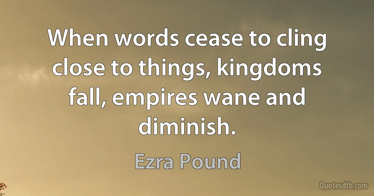 When words cease to cling close to things, kingdoms fall, empires wane and diminish. (Ezra Pound)