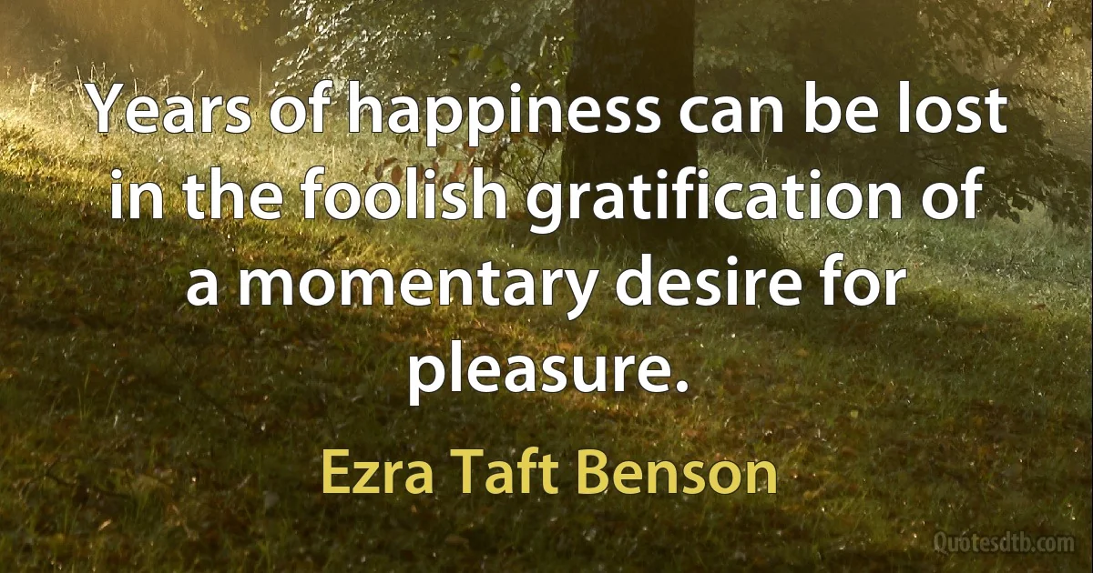 Years of happiness can be lost in the foolish gratification of a momentary desire for pleasure. (Ezra Taft Benson)