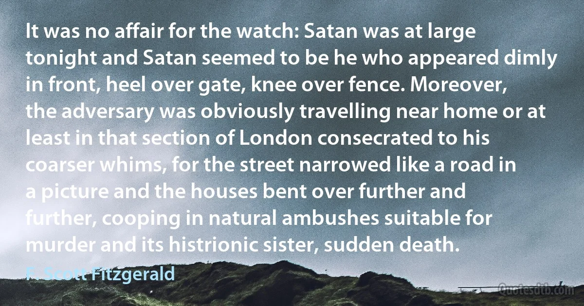 It was no affair for the watch: Satan was at large tonight and Satan seemed to be he who appeared dimly in front, heel over gate, knee over fence. Moreover, the adversary was obviously travelling near home or at least in that section of London consecrated to his coarser whims, for the street narrowed like a road in a picture and the houses bent over further and further, cooping in natural ambushes suitable for murder and its histrionic sister, sudden death. (F. Scott Fitzgerald)