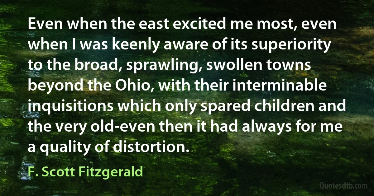 Even when the east excited me most, even when I was keenly aware of its superiority to the broad, sprawling, swollen towns beyond the Ohio, with their interminable inquisitions which only spared children and the very old-even then it had always for me a quality of distortion. (F. Scott Fitzgerald)