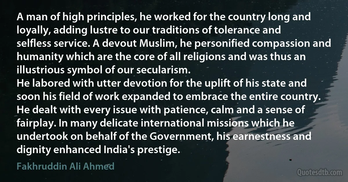 A man of high principles, he worked for the country long and loyally, adding lustre to our traditions of tolerance and selfless service. A devout Muslim, he personified compassion and humanity which are the core of all religions and was thus an illustrious symbol of our secularism.
He labored with utter devotion for the uplift of his state and soon his field of work expanded to embrace the entire country.
He dealt with every issue with patience, calm and a sense of fairplay. In many delicate international missions which he undertook on behalf of the Government, his earnestness and dignity enhanced India's prestige. (Fakhruddin Ali Ahmed)