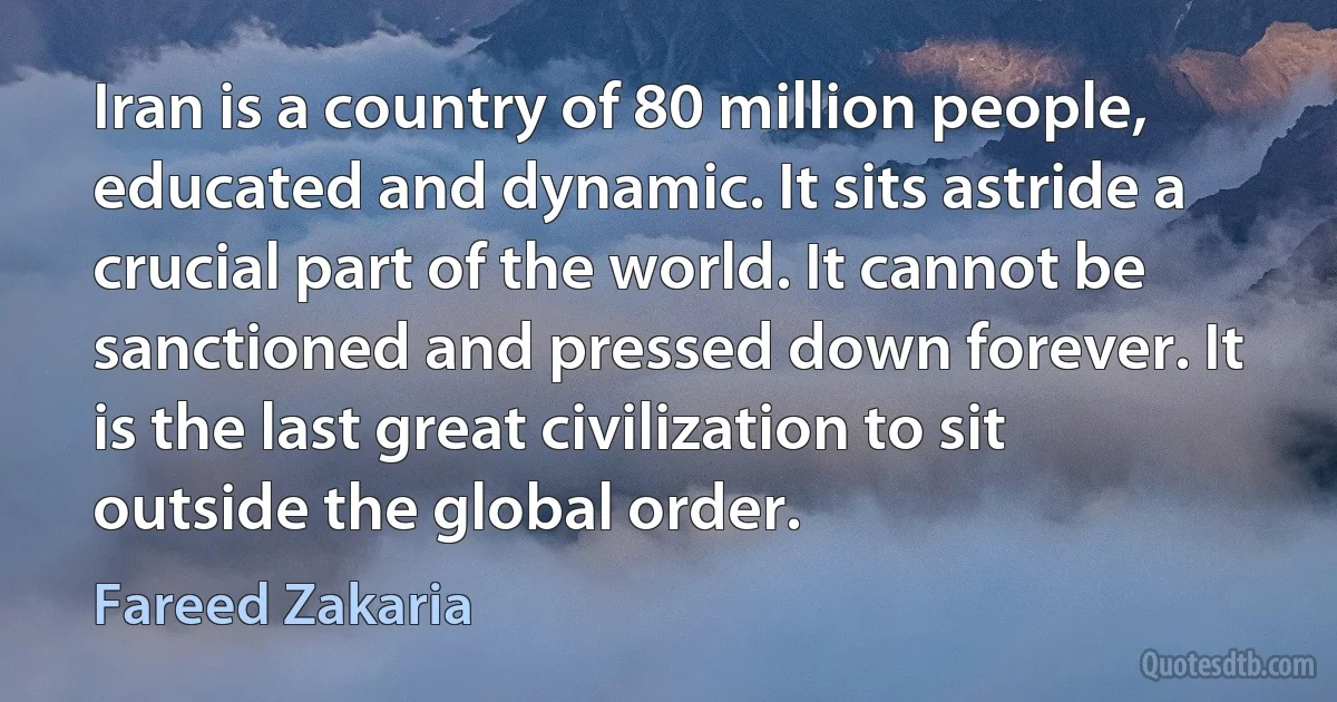 Iran is a country of 80 million people, educated and dynamic. It sits astride a crucial part of the world. It cannot be sanctioned and pressed down forever. It is the last great civilization to sit outside the global order. (Fareed Zakaria)