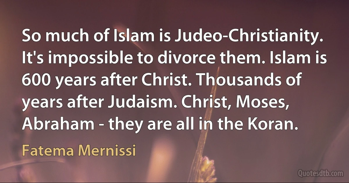 So much of Islam is Judeo-Christianity. It's impossible to divorce them. Islam is 600 years after Christ. Thousands of years after Judaism. Christ, Moses, Abraham - they are all in the Koran. (Fatema Mernissi)