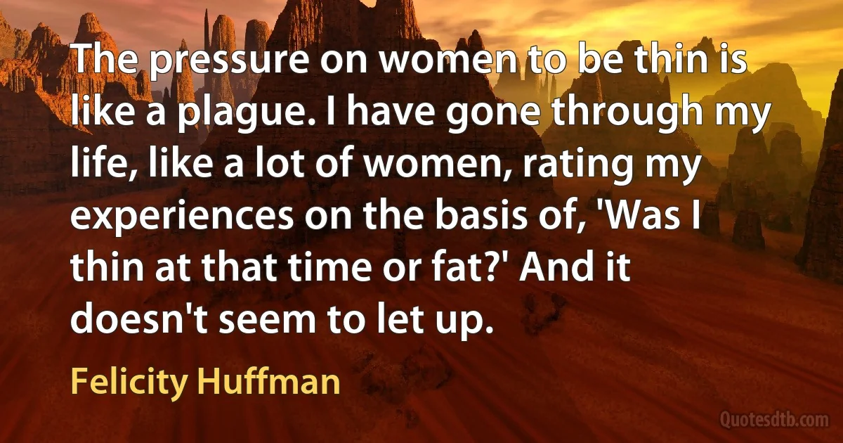 The pressure on women to be thin is like a plague. I have gone through my life, like a lot of women, rating my experiences on the basis of, 'Was I thin at that time or fat?' And it doesn't seem to let up. (Felicity Huffman)