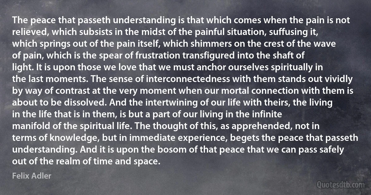 The peace that passeth understanding is that which comes when the pain is not relieved, which subsists in the midst of the painful situation, suffusing it, which springs out of the pain itself, which shimmers on the crest of the wave of pain, which is the spear of frustration transfigured into the shaft of light. It is upon those we love that we must anchor ourselves spiritually in the last moments. The sense of interconnectedness with them stands out vividly by way of contrast at the very moment when our mortal connection with them is about to be dissolved. And the intertwining of our life with theirs, the living in the life that is in them, is but a part of our living in the infinite manifold of the spiritual life. The thought of this, as apprehended, not in terms of knowledge, but in immediate experience, begets the peace that passeth understanding. And it is upon the bosom of that peace that we can pass safely out of the realm of time and space. (Felix Adler)