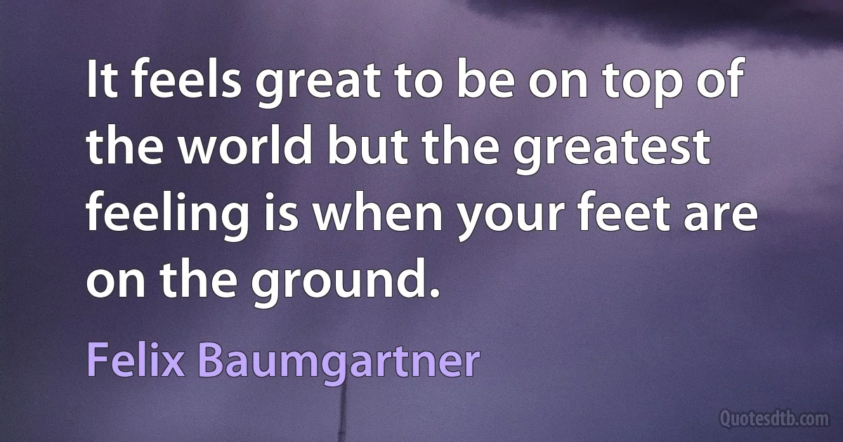 It feels great to be on top of the world but the greatest feeling is when your feet are on the ground. (Felix Baumgartner)