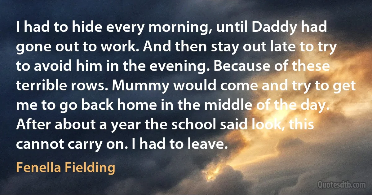 I had to hide every morning, until Daddy had gone out to work. And then stay out late to try to avoid him in the evening. Because of these terrible rows. Mummy would come and try to get me to go back home in the middle of the day. After about a year the school said look, this cannot carry on. I had to leave. (Fenella Fielding)