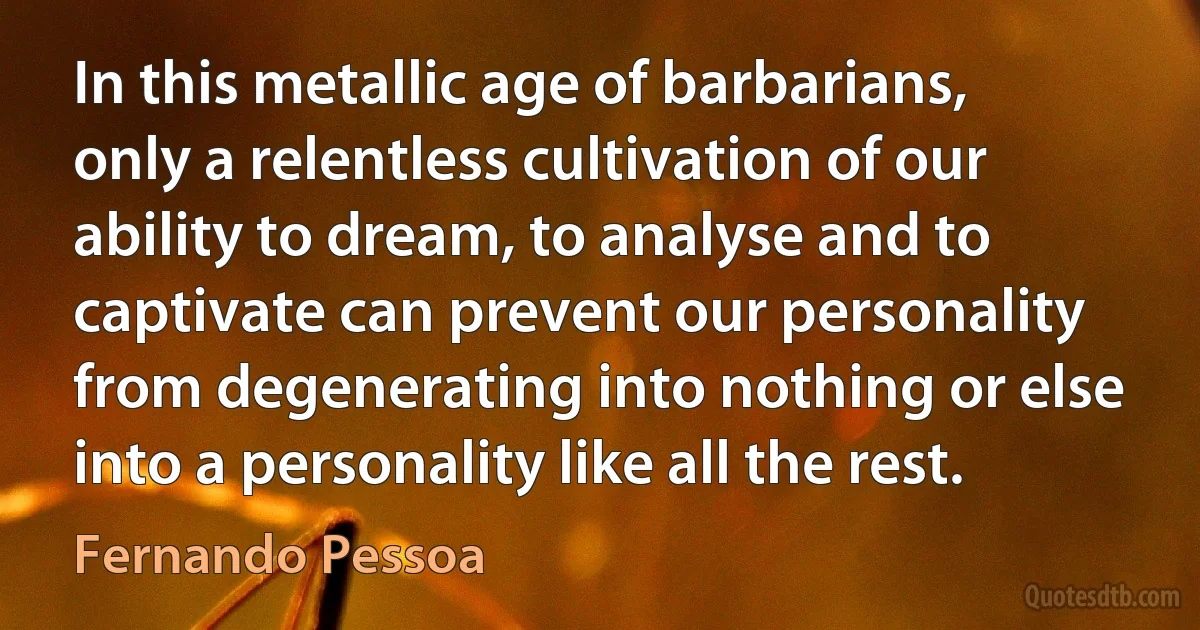 In this metallic age of barbarians, only a relentless cultivation of our ability to dream, to analyse and to captivate can prevent our personality from degenerating into nothing or else into a personality like all the rest. (Fernando Pessoa)