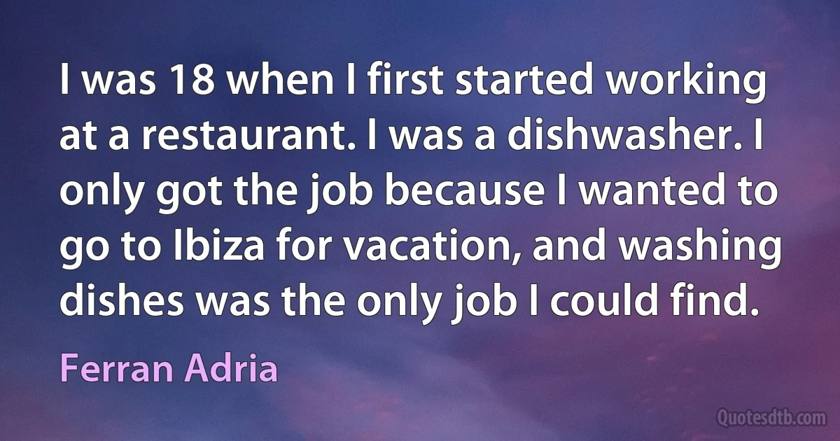 I was 18 when I first started working at a restaurant. I was a dishwasher. I only got the job because I wanted to go to Ibiza for vacation, and washing dishes was the only job I could find. (Ferran Adria)