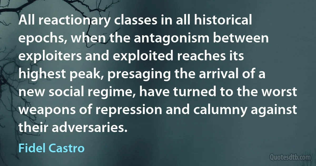 All reactionary classes in all historical epochs, when the antagonism between exploiters and exploited reaches its highest peak, presaging the arrival of a new social regime, have turned to the worst weapons of repression and calumny against their adversaries. (Fidel Castro)