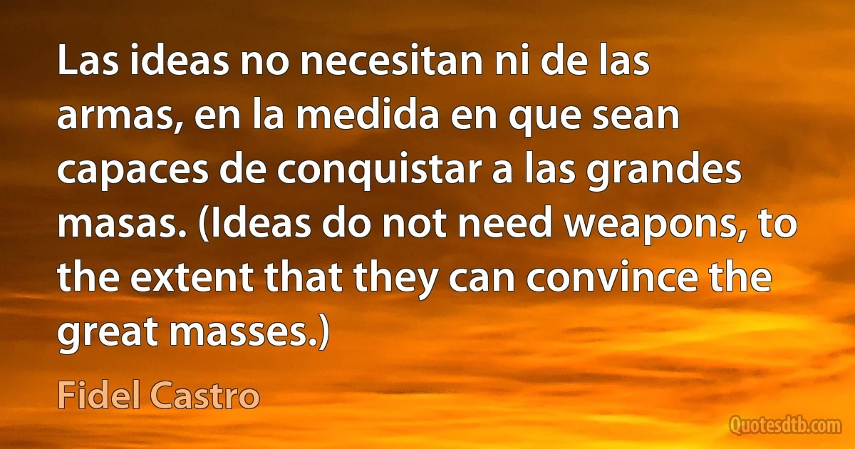 Las ideas no necesitan ni de las armas, en la medida en que sean capaces de conquistar a las grandes masas. (Ideas do not need weapons, to the extent that they can convince the great masses.) (Fidel Castro)