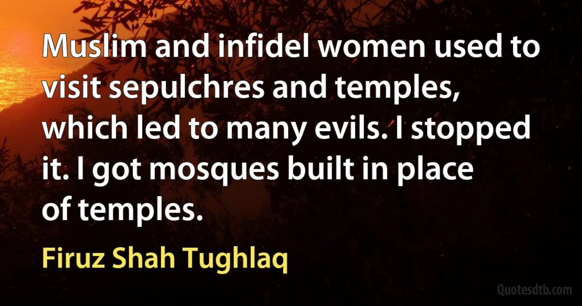 Muslim and infidel women used to visit sepulchres and temples, which led to many evils. I stopped it. I got mosques built in place of temples. (Firuz Shah Tughlaq)