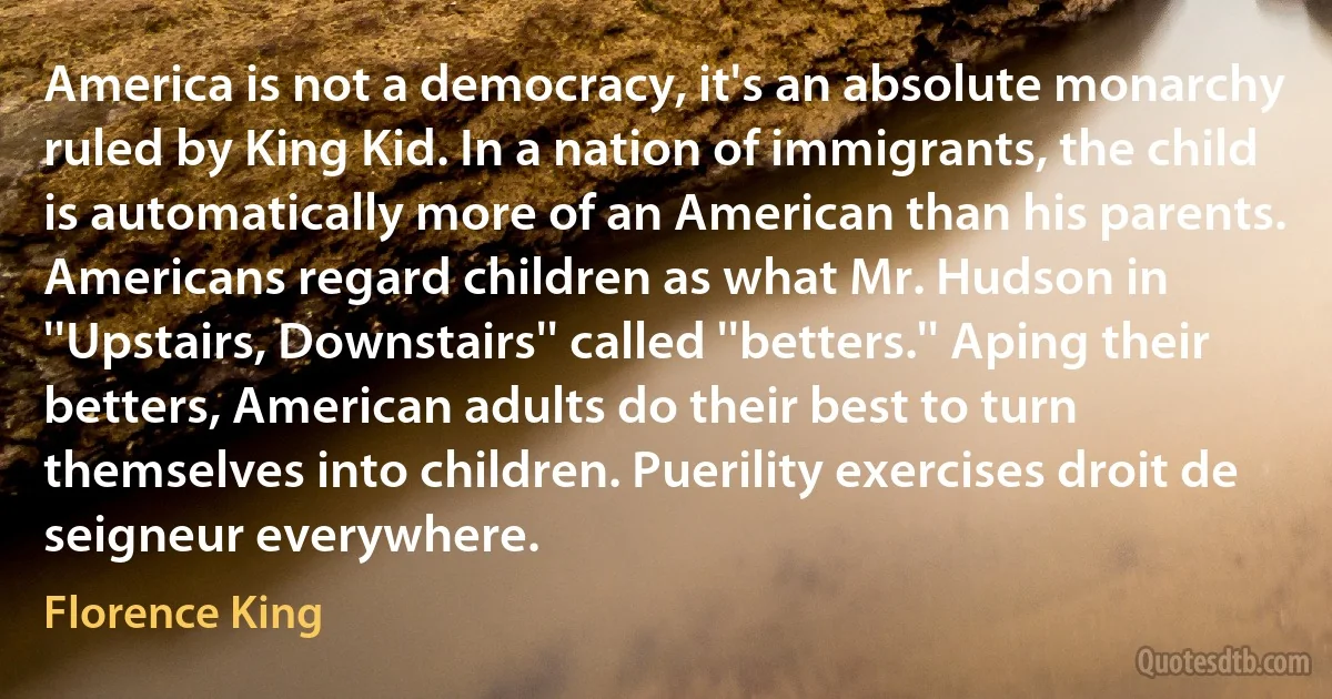 America is not a democracy, it's an absolute monarchy ruled by King Kid. In a nation of immigrants, the child is automatically more of an American than his parents. Americans regard children as what Mr. Hudson in ''Upstairs, Downstairs'' called ''betters.'' Aping their betters, American adults do their best to turn themselves into children. Puerility exercises droit de seigneur everywhere. (Florence King)