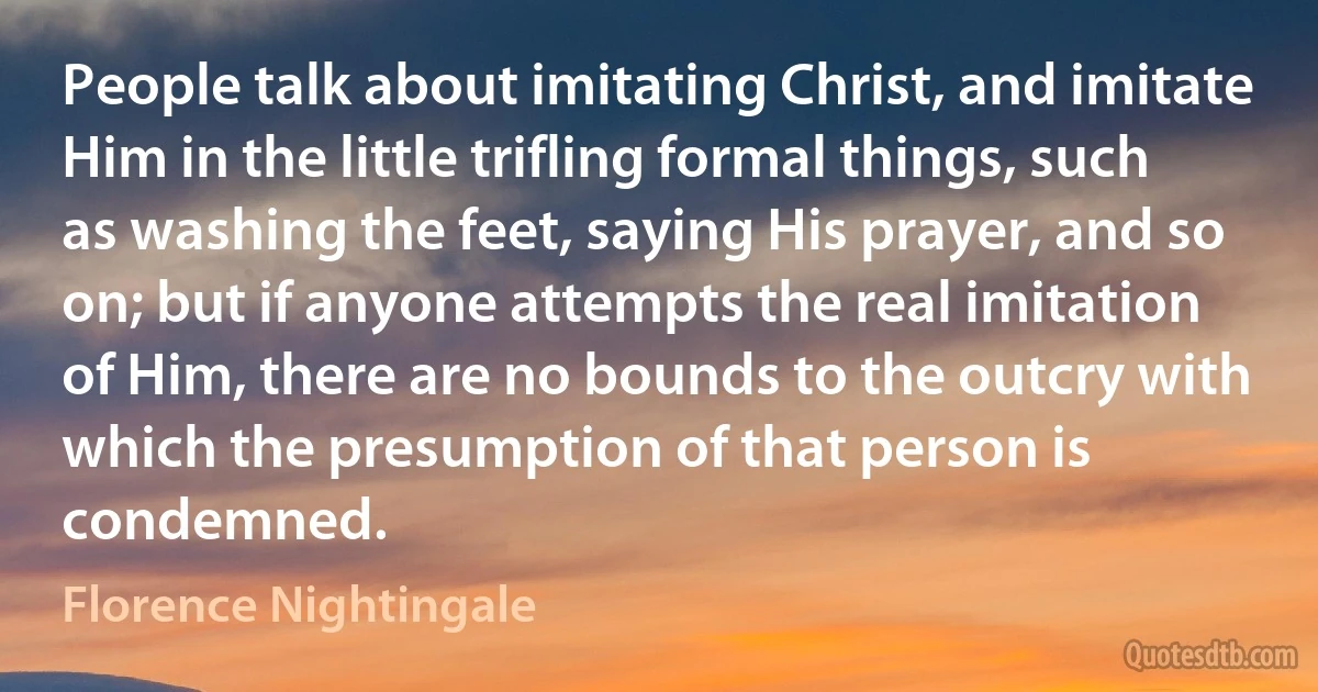 People talk about imitating Christ, and imitate Him in the little trifling formal things, such as washing the feet, saying His prayer, and so on; but if anyone attempts the real imitation of Him, there are no bounds to the outcry with which the presumption of that person is condemned. (Florence Nightingale)