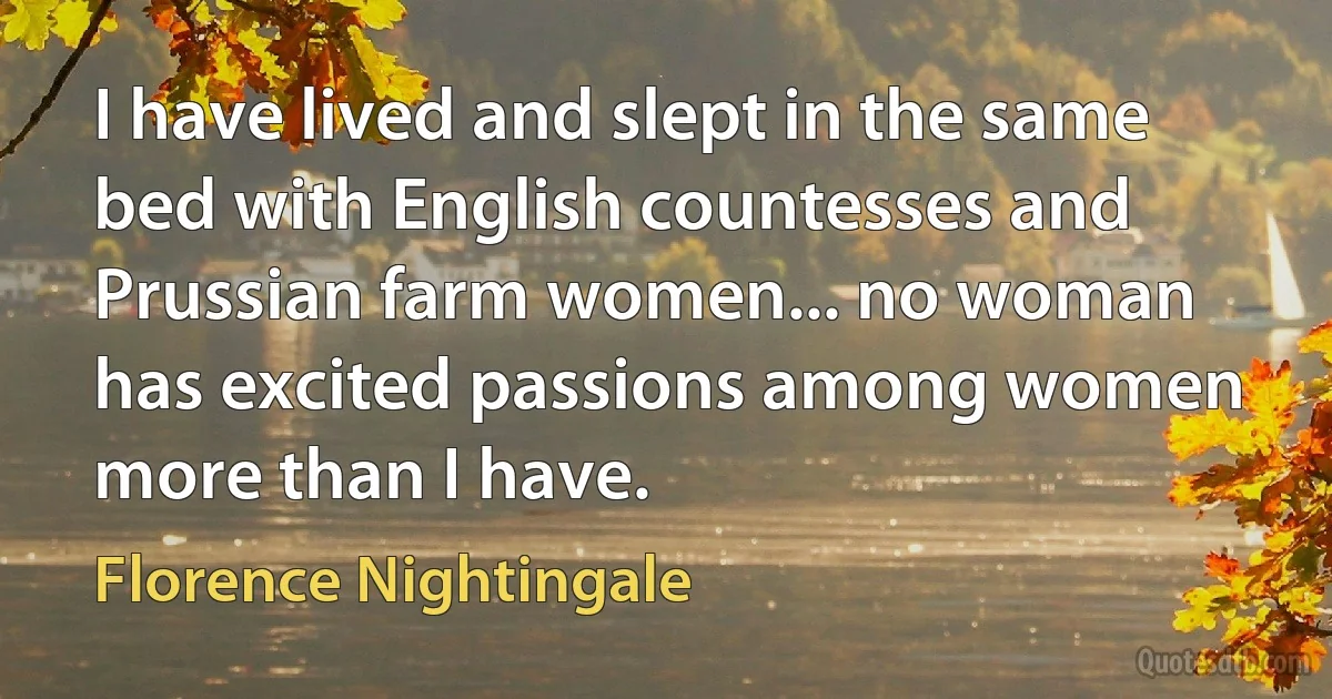 I have lived and slept in the same bed with English countesses and Prussian farm women... no woman has excited passions among women more than I have. (Florence Nightingale)