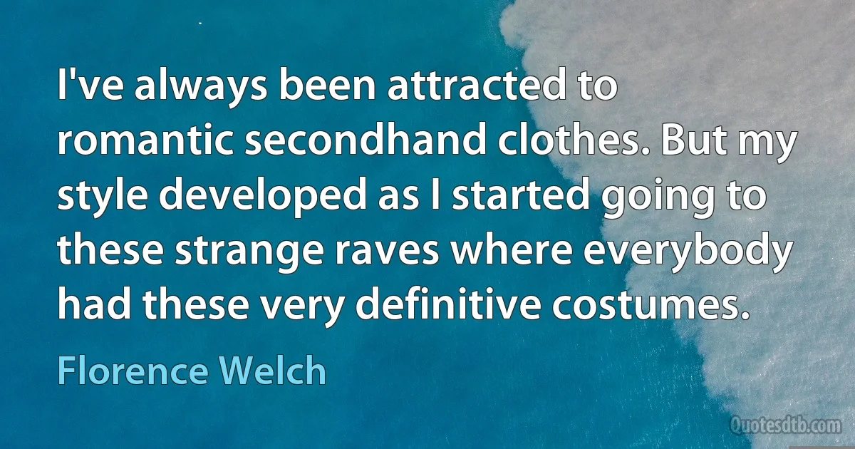 I've always been attracted to romantic secondhand clothes. But my style developed as I started going to these strange raves where everybody had these very definitive costumes. (Florence Welch)