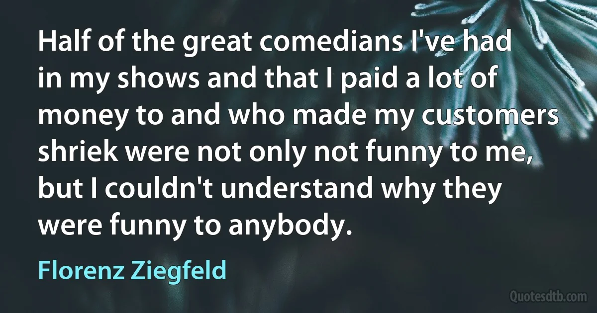 Half of the great comedians I've had in my shows and that I paid a lot of money to and who made my customers shriek were not only not funny to me, but I couldn't understand why they were funny to anybody. (Florenz Ziegfeld)