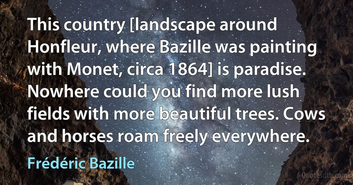 This country [landscape around Honfleur, where Bazille was painting with Monet, circa 1864] is paradise. Nowhere could you find more lush fields with more beautiful trees. Cows and horses roam freely everywhere. (Frédéric Bazille)