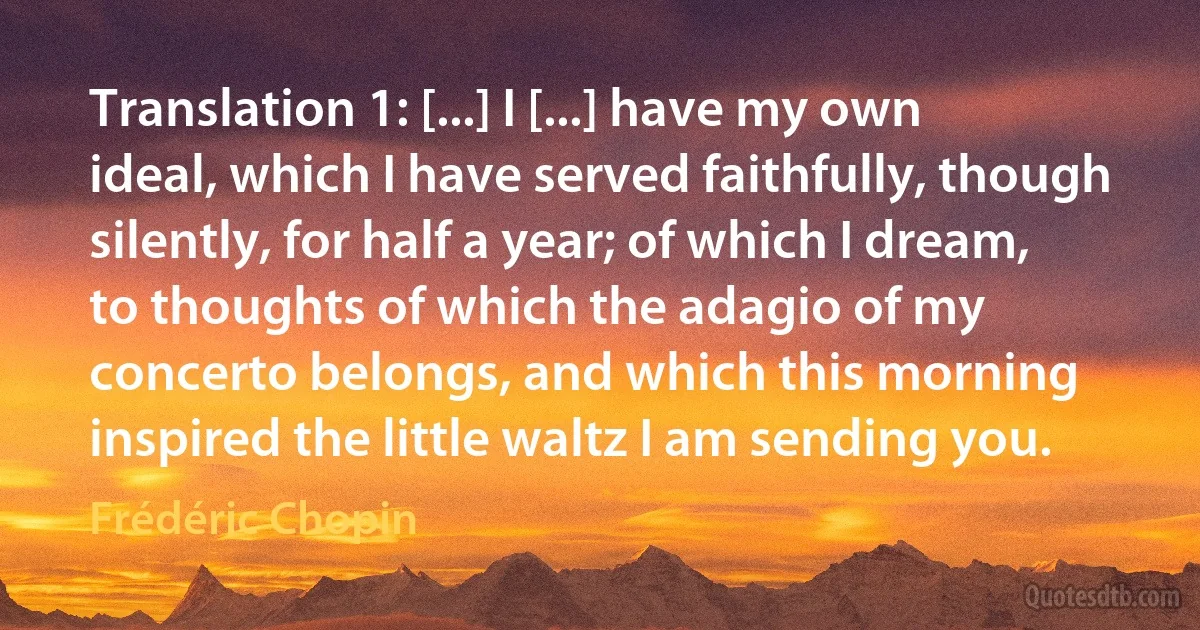 Translation 1: [...] I [...] have my own ideal, which I have served faithfully, though silently, for half a year; of which I dream, to thoughts of which the adagio of my concerto belongs, and which this morning inspired the little waltz I am sending you. (Frédéric Chopin)