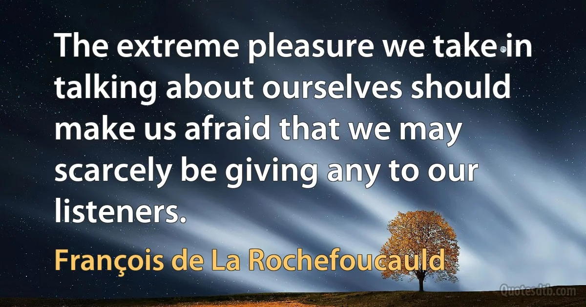 The extreme pleasure we take in talking about ourselves should make us afraid that we may scarcely be giving any to our listeners. (François de La Rochefoucauld)