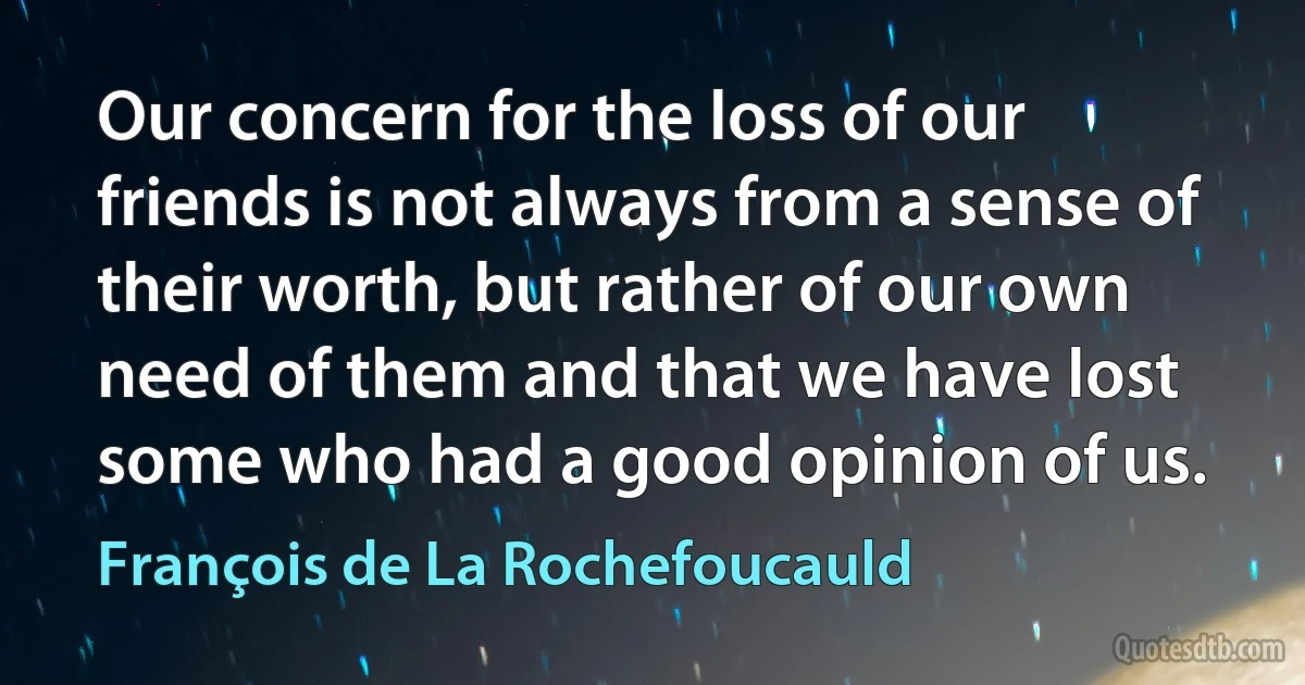 Our concern for the loss of our friends is not always from a sense of their worth, but rather of our own need of them and that we have lost some who had a good opinion of us. (François de La Rochefoucauld)