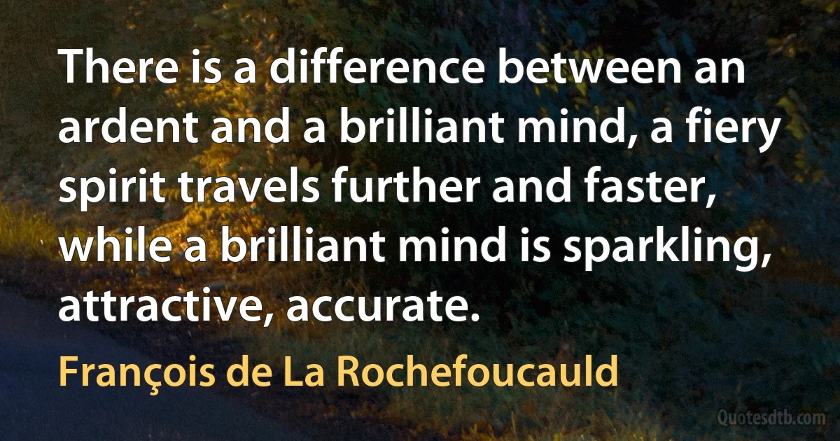 There is a difference between an ardent and a brilliant mind, a fiery spirit travels further and faster, while a brilliant mind is sparkling, attractive, accurate. (François de La Rochefoucauld)