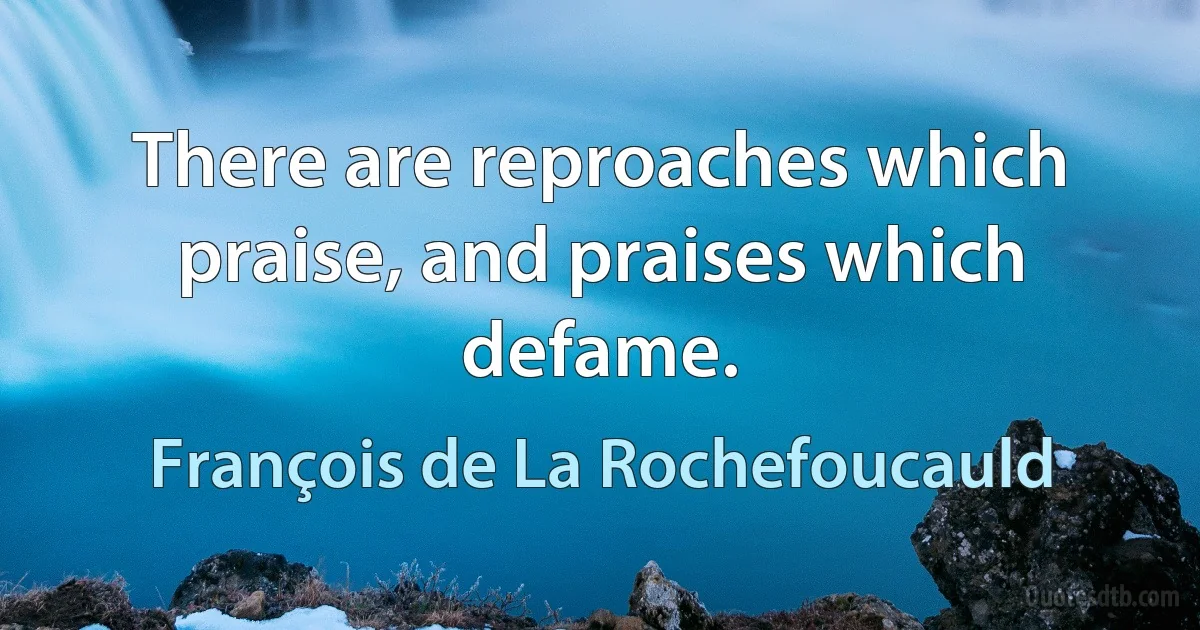 There are reproaches which praise, and praises which defame. (François de La Rochefoucauld)