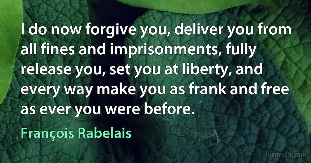 I do now forgive you, deliver you from all fines and imprisonments, fully release you, set you at liberty, and every way make you as frank and free as ever you were before. (François Rabelais)