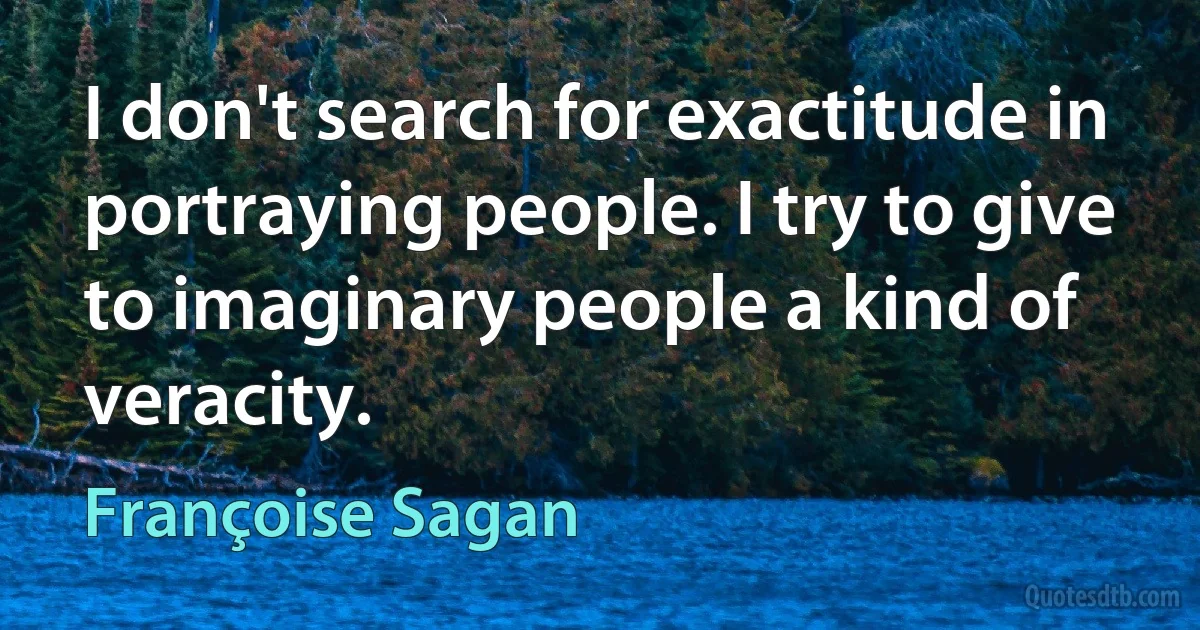 I don't search for exactitude in portraying people. I try to give to imaginary people a kind of veracity. (Françoise Sagan)